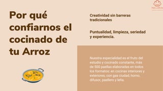 Por qué
confiarnos el
cocinado de
tu Arroz
Creatividad sin barreras
tradicionales
Nuestra especialidad es el fruto del
estudio y cocinado constante, más
de 500 paellas elaboradas en todos
los formatos: en cocinas interiores y
exteriores, con gas ciudad, horno,
difusor, paellero y leña.
Puntualidad, limpieza, seriedad
y experiencia.
 