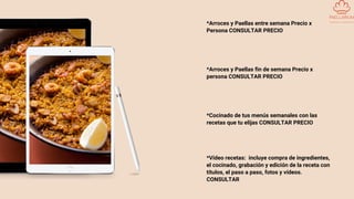 *Arroces y Paellas entre semana Precio x
Persona CONSULTAR PRECIO
*Arroces y Paellas fin de semana Precio x
persona CONSULTAR PRECIO
*Cocinado de tus menús semanales con las
recetas que tu elijas CONSULTAR PRECIO
*Vídeo recetas: incluye compra de ingredientes,
el cocinado, grabación y edición de la receta con
títulos, el paso a paso, fotos y vídeos.
CONSULTAR
 