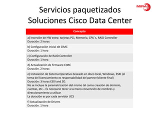 Servicios paquetizados
Soluciones Cisco Data Center
                                      Concepto

a) Insersión de HW extra: tarjetas PCI, Memoría, CPU´s, RAID Controller
Duración: 2 horas
b) Configuración inicial de CIMC
Duración: 1 hora
c) Configuración de RAID Controller
Duración: 1 hora
d) Actualización de firmware CIMC
Duración. 2 horas
e) Instalación de Sistema Operativo deseado en disco local, Windows, ESXI (el
tema del licenciamiento es responsabilidad del partner/cliente final)
Duración: 3 horas ESXI and SO.
No se incluye la parametrización del mismo tal como creación de dominio,
cuentas, etc… Es necesario tener a la mano convención de nombres y
direccionamiento a utilizar
La duración es por cada servidor UCS
f) Actualización de Drivers
Duración. 1 hora
 