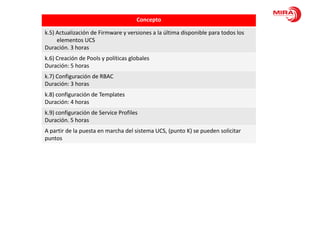 Concepto

k.5) Actualización de Firmware y versiones a la última disponible para todos los
     elementos UCS
Duración. 3 horas
k.6) Creación de Pools y políticas globales
Duración: 5 horas
k.7) Configuración de RBAC
Duración: 3 horas
k.8) configuración de Templates
Duración: 4 horas
k.9) configuración de Service Profiles
Duración. 5 horas
A partir de la puesta en marcha del sistema UCS, (punto K) se pueden solicitar
puntos
 