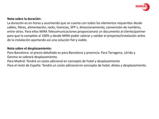 Nota sobre la duración:
La duración es en horas y asumiendo que se cuenta con todos los elementos requeridos desde
cables, fibras, alimentación, racks, licencias, SFP´s, direccionamiento, convención de nombres,
entre otros. Para ellos MIRA Telecomunicaciones proporcionará un documento al cliente/partner
para que lo complete al 100% y desde MIRA poder valorar y validar el proyecto/instalación antes
de la instalación aportando así una solución fiel y viable.

Nota sobre el desplazamiento:
Para Barcelona: el precio detallado es para Barcelona y provincia. Para Tarragona, Lérida y
Gerona se cobrará desplazamiento.
Para Madrid: Tendrá un costo adicional en concepto de hotel y desplazamiento
Para el resto de España: Tendrá un costo adicional en concepto de hotel, dietas y desplazamiento.
 
