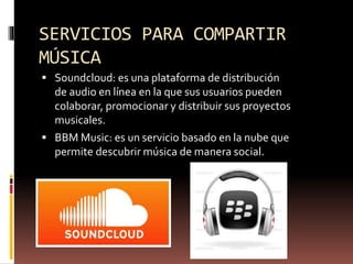 SERVICIOS PARA COMPARTIR
MÚSICA
 Soundcloud: es una plataforma de distribución
de audio en línea en la que sus usuarios pueden
colaborar, promocionar y distribuir sus proyectos
musicales.
 BBM Music: es un servicio basado en la nube que
permite descubrir música de manera social.
 