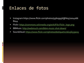 Enlaces de fotos
 Instagram:https://www.flickr.com/photos/93609956@N05/1004066
8044
 Flickr: https://commons.wikimedia.org/wiki/File:Flickr_logo.png
 BBMusic: http://webmuch.com/bbm-music-shut-down/
 Soundcloud: https://www.flickr.com/photos/dediquetic/16156539025
 