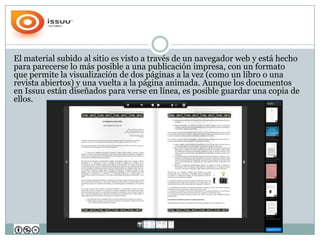 El material subido al sitio es visto a través de un navegador web y está hecho
para parecerse lo más posible a una publicación impresa, con un formato
que permite la visualización de dos páginas a la vez (como un libro o una
revista abiertos) y una vuelta a la página animada. Aunque los documentos
en Issuu están diseñados para verse en línea, es posible guardar una copia de
ellos.
 