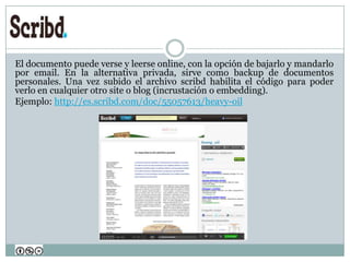 El documento puede verse y leerse online, con la opción de bajarlo y mandarlo
por email. En la alternativa privada, sirve como backup de documentos
personales. Una vez subido el archivo scribd habilita el código para poder
verlo en cualquier otro site o blog (incrustación o embedding).
Ejemplo: http://es.scribd.com/doc/55057613/heavy-oil
 