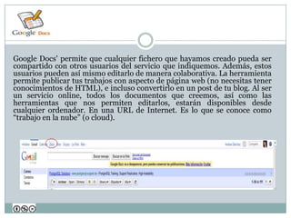 Google Docs' permite que cualquier fichero que hayamos creado pueda ser
compartido con otros usuarios del servicio que indiquemos. Además, estos
usuarios pueden así mismo editarlo de manera colaborativa. La herramienta
permite publicar tus trabajos con aspecto de página web (no necesitas tener
conocimientos de HTML), e incluso convertirlo en un post de tu blog. Al ser
un servicio online, todos los documentos que creemos, así como las
herramientas que nos permiten editarlos, estarán disponibles desde
cualquier ordenador. En una URL de Internet. Es lo que se conoce como
“trabajo en la nube” (o cloud).
 