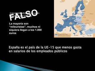 FALSOLos empleados son un gran gasto para el EstadoLa mayoría son “mileuristas”, muchos ni siquiera llegan a los 1.000 eurosEspaña es el país de la UE-15 que menos gasta en salarios de los empleados públicos