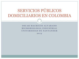 SERVICIOS PÚBLICOS
DOMICILIARIOS EN COLOMBIA

     OSCAR MAURICIO ALVARADO
     MICROBIOLOGIA INDUSTRIAL
     UNIVERSIDAD DE SANTANDER
               2013
 
