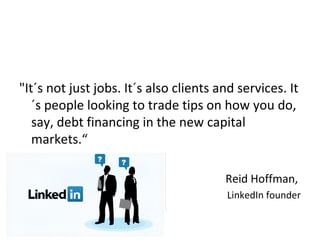 "It´s not just jobs. It´s also clients and services. It
   ´s people looking to trade tips on how you do,
   say, debt financing in the new capital
   markets.“

                                        Reid Hoffman,
                                        LinkedIn founder
 