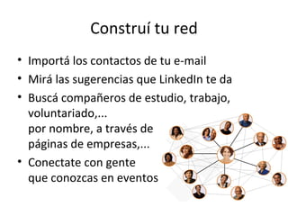 Construí tu red
• Importá los contactos de tu e-mail
• Mirá las sugerencias que LinkedIn te da
• Buscá compañeros de estudio, trabajo,
  voluntariado,...
  por nombre, a través de
  páginas de empresas,...
• Conectate con gente
  que conozcas en eventos
 