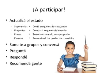¡A participar!
• Actualizá el estado
    •   Sugerencias   •   Contá en qué estás trabajando
    •   Preguntas     •   Compartí lo que estés leyendo
    •   Frases        •   Tweets --> cuando sea apropiado
    •   Eventos       •   Promocioná tus productos o servicios

•   Sumate a grupos y conversá
•   Preguntá
•   Respondé
•   Recomendá gente
 