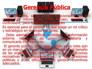 Gerencia Pública Los gerentes, se encuentran relacionados con la gestión de información, como difusor, monitor y controlador, para la toma de decisiones Es esencial para el gerente ya que juega un rol crítico y estratégico en las organizaciones. Debe además identificar y obtener la información externa relevante, así como interpretarla y comunicarla internamente. El gerente público, tiene que cumplir estos roles aún en un marco de mayor complejidad debido al tamaño de las organizaciones del Estado, a las restricciones normativas y presupuestarias, a las presiones políticas y a las dificultades de generar incentivos adecuados. 