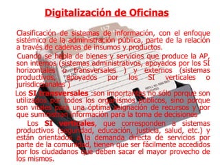 Digitalización de Oficinas   Clasificación de sistemas de información, con el enfoque sistémico de la administración pública, parte de la relación a través de cadenas de insumos y productos. Cuando se habla de bienes y servicios que produce la AP, son internos (sistemas administrativos, apoyados por los SI horizontales o transversales ) y externos (sistemas productivos, apoyados por los SI verticales o jurisdiccionales ) Los  SI transversales  :son importantes no sólo porque son utilizados por todos los organismos públicos, sino porque son vitales para una óptima asignación de recursos y por que suministran información para la toma de decisiones Los  SI verticales , que corresponden a sistemas productivos (seguridad, educación, justicia, salud, etc.) y están orientados a la demanda directa de servicios por parte de la comunidad, tienen que ser fácilmente accedidos por los ciudadanos que deben sacar el mayor provecho de los mismos. 