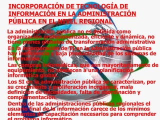 INCORPORACIÓN DE TECNOLOGÍA DE INFORMACIÓN EN LA ADMINISTRACIÓN PÚBLICA EN EL NIVEL REGIONAL  La administración pública no es definida como organización profesionalizada, eficiente y dinámica, no tiene planes globales de transformación administrativa En la incorporación de TI en la administración pública hay ineficiencia y baja productividad de los sistemas de información.  Las compras informáticas, que son mayoritariamente de equipamiento, no obedecen a una planificación informática global.  Los SI en la administración pública se caracterizan, por su crecimiento y proliferación inorgánica, mala definición de necesidades, falta de coordinación y complementación.  Dentro de las administraciones públicas regionales el usuario final de la información carece de los mínimos elementos de capacitación necesarios para comprender el problema informático.  