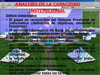 ANALISIS DE LA CAPACIDAD INSTITUCIONAL   Déficit Detectados El papel no reconocible del Sistema Provincial de Informática (definición de objetivos, misiones y funciones). El personal informático no tiene los conocimientos y habilidades necesarios para realizar las tareas No existe suficiente personal administrativo y  gerencial capacitado en informática no existe una adecuada coordinación ni intercambio de información que permita que las tareas de naturaleza institucional se realicen sin dificultad,  la insuficiente e inadecuada coordinación Inter.-áreas  los inadecuados niveles salariales,  personal informático existente no es suficiente para cumplimentar todas las tareas,  