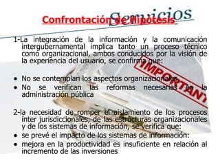 Confrontación de Hipótesis   1-La integración de la información y la comunicación intergubernamental implica tanto un proceso técnico como organizacional, ambos conducidos por la visión de la experiencia del usuario, se confirma que: No se contemplan los aspectos organizacionales No se verifican las reformas necesarias en la administración pública 2-la necesidad de romper el aislamiento de los procesos ínter jurisdiccionales, de las estructuras organizacionales y de los sistemas de información, se verifica que:  se prevé el impacto de los sistemas de información:  mejora en la productividad es insuficiente en relación al incremento de las inversiones 