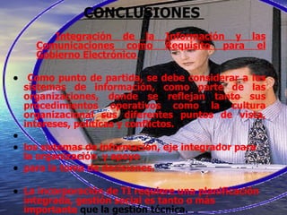 CONCLUSIONES  Integración de la Información y las Comunicaciones como Requisito para el Gobierno Electrónico  Como punto de partida, se debe considerar a los sistemas de información, como parte de las organizaciones, donde se reflejan tanto sus procedimientos operativos como la cultura organizacional sus diferentes puntos de vista, intereses, políticas y conflictos. los sistemas de información, eje integrador para la organización  y apoyo para la toma de decisiones.  La incorporación de TI requiere una planificación integrada, gestión social es tanto o más importante  que la gestión técnica.  Debe haber, un proyecto de capacitación ajustado a los objetivos de transformación previstos.  gerentes públicos, deben ser los impulsores de la mejora en la gestión de la información aún con las restricciones que impone la función pública.  