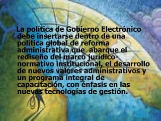 La política de Gobierno Electrónico debe insertarse dentro de una política global de reforma administrativa que  abarque el rediseño del marco jurídico-normativo institucional, el desarrollo de nuevos valores administrativos y un programa integral de capacitación, con énfasis en las nuevas tecnologías de gestión.  