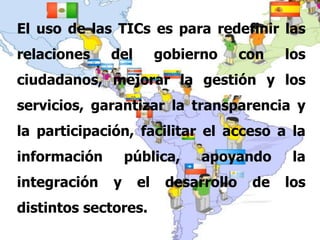 El uso de las TICs es para redefinir las relaciones del gobierno con los ciudadanos, mejorar la gestión y los servicios, garantizar la transparencia y la participación, facilitar el acceso a la información pública, apoyando la integración y el desarrollo de los distintos sectores. 