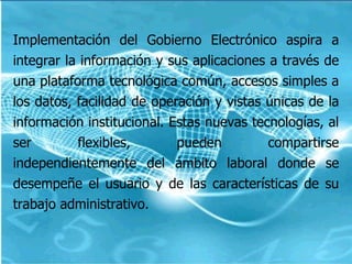   Implementación del Gobierno Electrónico aspira a integrar la información y sus aplicaciones a través de una plataforma tecnológica común, accesos simples a los datos, facilidad de operación y vistas únicas de la información institucional. Estas nuevas tecnologías, al ser flexibles, pueden compartirse independientemente del ámbito laboral donde se desempeñe el usuario y de las características de su trabajo administrativo.  