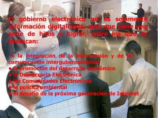 El gobierno electrónico no es solamente información digitalizada, sino que tiene una serie de hitos a lograr, entre los que se destacan:   •  la integración de la información y de la  comunicación intergubernamental  •  la promoción del desarrollo económico  •  la Democracia Electrónica •  las Comunidades Electrónicas  •  la política ambiental  •  el desafío de la próxima generación de Internet 