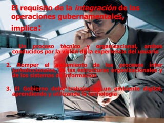El requisito de la  integración  de las operaciones gubernamentales, implica :  1.  Un proceso técnico y organizacional, ambos conducidos por la visión de la experiencia del usuario  2. Romper el aislamiento de los procesos ínter jurisdiccionales, de las estructuras organizacionales y de los sistemas de información  3. El Gobierno debe trabajar en un ambiente digital, aprendiendo y utilizando la tecnología 