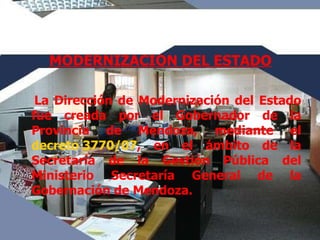 MODERNIZACION DEL ESTADO La Dirección de Modernización del Estado fue creada por el Gobernador de la Provincia de Mendoza, mediante el  decreto 3770/07 , en el ámbito de la Secretaría de la Gestión Pública del Ministerio Secretaría General de la Gobernación de Mendoza. 