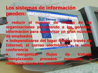 Los sistemas de información pueden: •  reducir el número de niveles de las organizaciones proveyendo a los gerentes información para supervisar un gran número de empleados  •  independizarse del lugar físico a través de Internet, el correo electrónico y la video conferencia  •  reorganizar flujos de trabajo reemplazando procesos manuales y reestructurando las  empresas 
