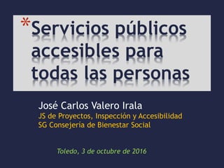 Toledo, 3 de octubre de 2016
*Servicios públicos
accesibles para
todas las personas
José Carlos Valero Irala
JS de Proyectos, Inspección y Accesibilidad
SG Consejería de Bienestar Social
 