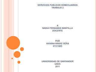 SERVICIOS PUBLICOS DOMICILIARIOS
           TRABAJO 2




              A
   NADIA FERNANDA MANTILLA
           DOCENTE



              POR
      VIVIANA NAVAS VERA
            07311005




   UNIVERSIDAD DE SANTANDER
             UDES
             2011
 