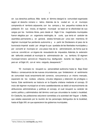 3


sin sus derechos políticos. Más tarde, el término designó la comunidad organizada
según el derecho romano o                   latino. Además de la    ciudad en    sí, el   municipio
comprendía el territorio adyacente, con los campos y los pequeños núcleos de la
población. En sus inicios, el régimen municipal se basó en la efectividad de sus
cargos por los hombres libres, pero desde el Siglo II los magistrados municipales
fueron elegidos por un organismo restringido, la               curia, que tenía el carácter de
asamblea permanente y, en general, estaba formada por unos cien miembros. El
régimen municipal fue perdiendo autonomía y                a partir de Dioclesiano el peso de la
burocracia imperial acabó por ahogar lo que quedaba de las libertades municipales y
por convertir al municipio en una pieza más de la                  administración, de forma que la
curia se convirtió en un órgano de recaudación de impuestos. Además, la extensión
del latifundio arrebató al municipio la administración de                su territorio. El régimen
municipal romano pervivió en Hispania muy desfigurado durante los Siglos V y VI,
pero en el Siglo VII, con el reino visigodo, desapareció.”1


             “El municipio no recuperó su personalidad autónoma hasta la Baja Edad
Media a consecuencia de las nuevas circunstancias, que fortalecieron el sentimiento
de comunidad local; renacimiento del comercio, concurrencia a un mismo mercado,
expansión de los núcleos urbanos, vínculos religiosos y obtención de privilegios o
fueros. Este sentimiento se traducía en la España cristiana mediante el concejo. El
inicio del régimen municipal en el reino castellanoleonés se debió al reconocimiento de
atribuciones administrativas y políticas al concejo, el cual recuperó su carácter de
centro político y administrativo del término rural que circundaba la ciudad o localidad.
En Cataluña, las poblaciones estuvieron sometidas a la autoridad del Veguer o Batlle,
que estaba asesorado por la reunión de los personajes distinguidos de la localidad,
hasta el Siglo XIII, en que aparecieron los gobiernos municipales.




1
    Salvat, Editores, La enciclopedia, pág.10622.
 