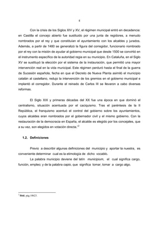4


             Con la crisis de los Siglos XIV y XV, el régimen municipal entró en decadencia:
en Castilla el concejo abierto fue sustituido por una junta de regidores, a menudo
nombrados por el rey y que constituían el ayuntamiento con los alcaldes y jurados.
Además, a partir de 1480 se generalizó la figura del corregidor, funcionario nombrado
por el rey con la misión de ayudar al gobierno municipal que desde 1500 se convirtió en
el instrumento específico de la autoridad regia en su municipio. En Cataluña, en el Siglo
XV se sustituyó la elección por el sistema de la instauración, que permitió una mayor
intervención real en la vida municipal. Este régimen perduró hasta el final de la guerra
de Sucesión española, fecha en que el Decreto de Nueva Planta asimiló el municipio
catalán al castellano, redujo la intervención de los gremios en el gobierno municipal e
implantó el corregidor. Durante el reinado de Carlos III se llevaron a cabo diversas
reformas.


             El Siglo XIX y primeras décadas del XX fue una época en que dominó el
centralismo, situación acentuada por el caciquismo. Tras el paréntesis de la II
República, el franquismo acentuó el control del gobierno sobre los ayuntamientos,
cuyos alcaldes eran nombrados por el gobernador civil y el mismo gobierno. Con la
restauración de la democracia en España, el alcalde es elegido por los concejales, que
a su vez, son elegidos en votación directa.”2


      1.2. Definiciones


             Previo a describir algunas definiciones del municipio y aportar la nuestra, es
conveniente determinar cual es la etimología de dicho vocablo.
             La palabra municipio deviene del latín municipium, el cual significa cargo,
función, empleo; y de la palabra capio, que significa tomar, tomar a cargo algo.




2
    Ibid, pág.10623.
 