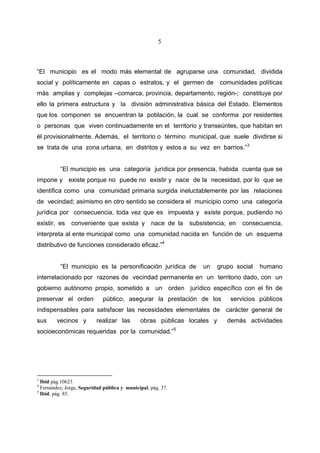 5



“El municipio es el modo más elemental de agruparse una comunidad, dividida
social y políticamente en capas o estratos, y el germen de                comunidades políticas
más amplias y complejas –comarca, provincia, departamento, región-; constituye por
ello la primera estructura y la división administrativa básica del Estado. Elementos
que los componen se encuentran la población, la cual se conforma por residentes
o personas que viven continuadamente en el territorio y transeúntes, que habitan en
él provisionalmente. Además, el territorio o término municipal, que suele dividirse si
se trata de una zona urbana, en distritos y estos a su vez en barrios.”3


          “El municipio es una categoría jurídica por presencia, habida cuenta que se
impone y existe porque no puede no existir y nace de la necesidad, por lo que se
identifica como una comunidad primaria surgida ineluctablemente por las relaciones
de vecindad; asimismo en otro sentido se considera el municipio como una categoría
jurídica por consecuencia, toda vez que es impuesta y existe porque, pudiendo no
existir, es    conveniente que exista y            nace de la   subsistencia; en   consecuencia,
interpreta al ente municipal como una comunidad nacida en función de un esquema
distributivo de funciones considerado eficaz.”4


          “El municipio es la personificación jurídica de           un   grupo social   humano
interrelacionado por razones de vecindad permanente en un territorio dado, con un
gobierno autónomo propio, sometido a un orden jurídico específico con el fin de
preservar el orden           público, asegurar la prestación de los           servicios públicos
indispensables para satisfacer las necesidades elementales de carácter general de
sus      vecinos y        realizar las        obras públicas locales y       demás actividades
socioeconómicas requeridas por la comunidad.”5




3
  Ibid pág.10623
4
  Fernández, Jorge, Seguridad pública y municipal, pág. 37.
5
  Ibid, pág. 85.
 