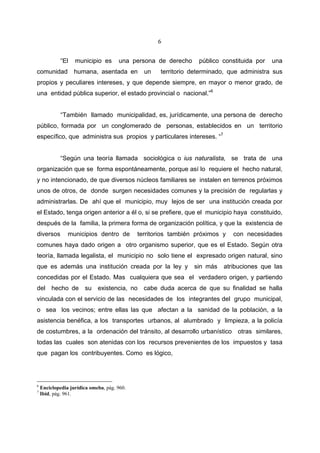 6


             “El   municipio es       una persona de derecho     público constituida por   una
comunidad          humana, asentada en         un   territorio determinado, que administra sus
propios y peculiares intereses, y que depende siempre, en mayor o menor grado, de
una entidad pública superior, el estado provincial o nacional.”6


             “También llamado municipalidad, es, jurídicamente, una persona de derecho
público, formada por un conglomerado de personas, establecidos en un territorio
específico, que administra sus propios y particulares intereses. “7


             “Según una teoría llamada sociológica o ius naturalista, se trata de una
organización que se forma espontáneamente, porque así lo requiere el hecho natural,
y no intencionado, de que diversos núcleos familiares se instalen en terrenos próximos
unos de otros, de donde surgen necesidades comunes y la precisión de regularlas y
administrarlas. De ahí que el municipio, muy lejos de ser una institución creada por
el Estado, tenga origen anterior a él o, si se prefiere, que el municipio haya constituido,
después de la familia, la primera forma de organización política, y que la existencia de
diversos        municipios dentro de         territorios también próximos y   con necesidades
comunes haya dado origen a otro organismo superior, que es el Estado. Según otra
teoría, llamada legalista, el municipio no solo tiene el expresado origen natural, sino
que es además una institución creada por la ley y               sin más   atribuciones que las
concedidas por el Estado. Mas cualquiera que sea el verdadero origen, y partiendo
del hecho de su existencia, no cabe duda acerca de que su finalidad se halla
vinculada con el servicio de las necesidades de los integrantes del grupo municipal,
o sea los vecinos; entre ellas las que afectan a la sanidad de la población, a la
asistencia benéfica, a los transportes urbanos, al alumbrado y limpieza, a la policía
de costumbres, a la ordenación del tránsito, al desarrollo urbanístico otras similares,
todas las cuales son atenidas con los recursos prevenientes de los impuestos y tasa
que pagan los contribuyentes. Como es lógico,




6
    Enciclopedia jurídica omeba, pág. 960.
7
    Ibid, pág. 961.
 