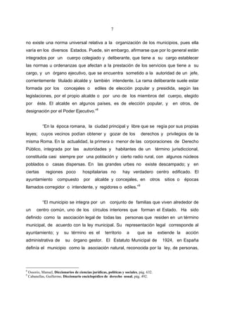 7


no existe una norma universal relativa a la organización de los municipios, pues ella
varía en los diversos Estados. Puede, sin embargo, afirmarse que por lo general están
integrados por un             cuerpo colegiado y deliberante, que tiene a su cargo establecer
las normas u ordenanzas que afectan a la prestación de los servicios que tiene a su
cargo, y un órgano ejecutivo, que se encuentra sometido a la autoridad de un jefe,
corrientemente titulado alcalde y también intendente. La rama deliberante suele estar
formada por los             concejales o         ediles de elección popular y presidida, según las
legislaciones, por el propio alcalde o por uno de los miembros del cuerpo, elegido
por       éste. El alcalde en algunos países, es de elección popular, y                             en otros, de
designación por el Poder Ejecutivo.”8


             “En la época romana, la ciudad principal y libre que se regía por sus propias
leyes; cuyos vecinos podían obtener y gozar de los                              derechos y privilegios de la
misma Roma. En la actualidad, la primera o menor de las corporaciones de Derecho
Público, integrada por las               autoridades y          habitantes de un           término jurisdiccional,
constituida casi siempre por una población y cierto radio rural, con algunos núcleos
poblados o casas dispersas. En las grandes urbes no existe descampado; y en
ciertas        regiones poco            hospitalarias no             hay verdadero centro edificado. El
ayuntamiento           compuesto         por     alcalde y concejales, en             otros     sitios o   épocas
llamados corregidor o intendente, y regidores o ediles.”9


             “El municipio se integra por un               conjunto de familias que viven alrededor de
un       centro común, uno de los círculos interiores que forman el Estado. Ha sido
definido como la asociación legal de todas las personas que residen en un término
municipal, de acuerdo con la ley municipal. Su representación legal corresponde al
ayuntamiento; y             su término es el            territorio    a      que se         extiende la    acción
administrativa de            su órgano gestor. El Estatuto Municipal de                       1924, en España
definía el municipio como la asociación natural, reconocida por la ley, de personas,




8
    Ossorio, Manuel, Diccionarios de ciencias jurídicas, políticas y sociales, pág. 632.
9
    Cabanellas, Guillermo, Diccionario enciclopédico de derecho usual, pág. 492.
 