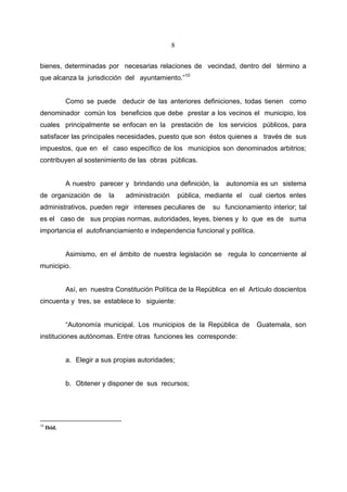 8


bienes, determinadas por necesarias relaciones de vecindad, dentro del término a
que alcanza la jurisdicción del ayuntamiento.”10


             Como se puede deducir de las anteriores definiciones, todas tienen como
denominador común los beneficios que debe prestar a los vecinos el municipio, los
cuales principalmente se enfocan en la prestación de los servicios públicos, para
satisfacer las principales necesidades, puesto que son éstos quienes a través de sus
impuestos, que en el caso específico de los municipios son denominados arbitrios;
contribuyen al sostenimiento de las obras públicas.


             A nuestro parecer y brindando una definición, la       autonomía es un sistema
de organización de         la   administración       pública, mediante el   cual ciertos entes
administrativos, pueden regir intereses peculiares de           su funcionamiento interior; tal
es el caso de sus propias normas, autoridades, leyes, bienes y lo que es de suma
importancia el autofinanciamiento e independencia funcional y política.


             Asimismo, en el ámbito de nuestra legislación se regula lo concerniente al
municipio.


             Así, en nuestra Constitución Política de la República en el Artículo doscientos
cincuenta y tres, se establece lo siguiente:


             “Autonomía municipal. Los municipios de la República de          Guatemala, son
instituciones autónomas. Entre otras funciones les corresponde:


             a. Elegir a sus propias autoridades;


             b. Obtener y disponer de sus recursos;




10
     Ibid.
 