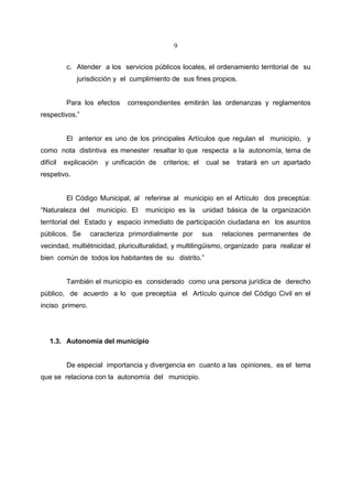 9


          c. Atender a los servicios públicos locales, el ordenamiento territorial de su
              jurisdicción y el cumplimiento de sus fines propios.


          Para los efectos     correspondientes emitirán las ordenanzas y reglamentos
respectivos.”


          El anterior es uno de los principales Artículos que regulan el municipio, y
como nota distintiva es menester resaltar lo que respecta a la autonomía, tema de
difícil   explicación   y unificación de   criterios; el    cual se   tratará en un apartado
respetivo.


          El Código Municipal, al referirse al municipio en el Artículo dos preceptúa:
“Naturaleza del     municipio. El   municipio es la        unidad básica de la organización
territorial del Estado y espacio inmediato de participación ciudadana en los asuntos
públicos. Se      caracteriza primordialmente por          sus   relaciones permanentes de
vecindad, multiétnicidad, pluriculturalidad, y multilingüismo, organizado para realizar el
bien común de todos los habitantes de su distrito.”


          También el municipio es considerado como una persona jurídica de derecho
público, de acuerdo a lo que preceptúa el Artículo quince del Código Civil en el
inciso primero.




    1.3. Autonomía del municipio


          De especial importancia y divergencia en cuanto a las opiniones, es el tema
que se relaciona con la autonomía del municipio.
 