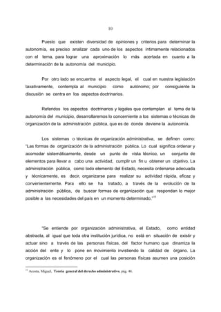 10


             Puesto que        existen diversidad de opiniones y criterios para determinar la
autonomía, es preciso analizar cada uno de los aspectos íntimamente relacionados
con el       tema, para lograr una             aproximación         lo   más    acertada en     cuanto a la
determinación de la autonomía del municipio.


             Por otro lado se encuentra el aspecto legal, el                   cual en nuestra legislación
taxativamente,         contempla al        municipio         como        autónomo; por       consiguiente la
discusión se centra en los aspectos doctrinarios.


             Referidos los aspectos doctrinarios y legales que contemplan el tema de la
autonomía del municipio, desarrollaremos lo concerniente a los sistemas o técnicas de
organización de la administración pública, que es de donde deviene la autonomía.


             Los sistemas o técnicas de organización administrativa, se definen como:
“Las formas de organización de la administración pública. Lo cual significa ordenar y
acomodar sistemáticamente, desde                   un    punto de        vista técnico, un      conjunto de
elementos para llevar a cabo una actividad, cumplir un fin u obtener un objetivo. La
administración pública, como todo elemento del Estado, necesita ordenarse adecuada
y técnicamente, es decir, organizarse para realizar su actividad rápida, eficaz y
convenientemente. Para               ello se     ha     tratado, a         través de la   evolución de la
administración pública, de buscar formas de organización que respondan lo mejor
posible a las necesidades del país en un momento determinado.”11




             “Se entiende por organización administrativa, el Estado,                        como entidad
abstracta, al igual que toda otra institución jurídica, no está en situación de existir y
actuar sino a través de las personas físicas, del factor humano que dinamiza la
acción del ente y lo pone en movimiento invistiendo la calidad de órgano. La
organización es el fenómeno por el cual las personas físicas asumen una posición

11
     Acosta, Miguel, Teoría general del derecho administrativo, pág. 46.
 