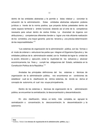11


dentro de las entidades abstractas y le permite a                       éstas vitalizar y    concretar la
actuación de la administración.                 Estas        entidades abstractas adquieren poderes
jurídicos a        través de la norma positiva, que proyecta dichas potestades dentro de
cierto espacio territorial o ámbito funcional, dotando así al ente de la competencia
necesaria para actuar dentro de ciertos límites. La                          diversidad de órganos con
atribuciones y competencias diferentes tienden a lograr una más eficiente realización
de los cometidos, una mayor garantía para los terceros y una precisa determinación
de las responsabilidades.”12


             “Los sistemas de organización de la administración pública, son las formas o
el modo de ordenar o estructurar las partes que integran el Organismo Ejecutivo y las
entidades públicas de la administración estatal, con la finalidad de lograr la unidad de
la acción, dirección y ejecución, evitar la duplicidad de los esfuerzos y alcanzar
económicamente, los fines y                cumplir las obligaciones del Estado, señalados en la
Constitución Política de la República.”13


             Anotadas las principales definiciones del                 los    sistemas o      técnicas de
organización de la administración pública,                     nos encontramos en         condiciones de
establecer        cual es la      clasificación de       dichos sistemas, de          donde se    deriva el
concepto de autonomía, el cual nos ocupa principalmente.


             Dentro de los sistemas o            técnicas de organización de la             administración
pública, se encuentran la centralización, la desconcentración y descentralización.


             En    otra    clasificación,     talvez, un tanto        más     completa, se       agrupan la
centralización o           concentración, la        desconcentración, la           descentralización y la
autonomía.




12
     Ibid.
13
     Godínez, Rafael, Los sistemas de organización de la administración pública, pág.1.
 