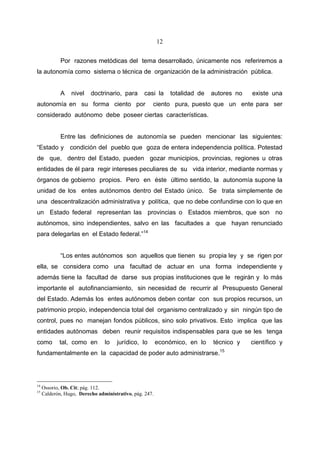 12


             Por razones metódicas del tema desarrollado, únicamente nos referiremos a
la autonomía como sistema o técnica de organización de la administración pública.


             A   nivel    doctrinario, para      casi la      totalidad de   autores no   existe una
autonomía en su forma ciento por                     ciento pura, puesto que un ente para ser
considerado autónomo debe poseer ciertas características.


             Entre las definiciones de autonomía se pueden mencionar las siguientes:
“Estado y condición del pueblo que goza de entera independencia política. Potestad
de que, dentro del Estado, pueden gozar municipios, provincias, regiones u otras
entidades de él para regir intereses peculiares de su vida interior, mediante normas y
órganos de gobierno propios. Pero en éste último sentido, la autonomía supone la
unidad de los entes autónomos dentro del Estado único. Se trata simplemente de
una descentralización administrativa y política, que no debe confundirse con lo que en
un Estado federal representan las provincias o Estados miembros, que son no
autónomos, sino independientes, salvo en las facultades a que hayan renunciado
para delegarlas en el Estado federal.”14


             “Los entes autónomos son aquellos que tienen su propia ley y se rigen por
ella, se considera como una facultad de actuar en una forma independiente y
además tiene la facultad de darse sus propias instituciones que le regirán y lo más
importante el autofinanciamiento, sin necesidad de recurrir al Presupuesto General
del Estado. Además los entes autónomos deben contar con sus propios recursos, un
patrimonio propio, independencia total del organismo centralizado y sin ningún tipo de
control, pues no manejan fondos públicos, sino solo privativos. Esto implica que las
entidades autónomas deben reunir requisitos indispensables para que se les tenga
como        tal, como en        lo   jurídico, lo        económico, en lo    técnico y    científico y
fundamentalmente en la capacidad de poder auto administrarse.15




14
     Ossorio, Ob. Cit; pág. 112.
15
     Calderón, Hugo, Derecho administrativo, pág. 247.
 