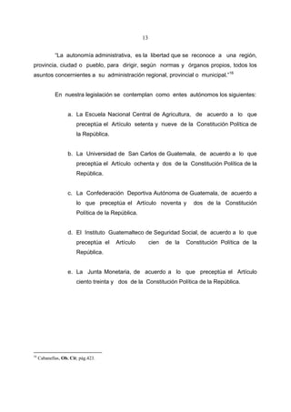 13


             “La autonomía administrativa, es la libertad que se reconoce a una región,
provincia, ciudad o pueblo, para dirigir, según normas y órganos propios, todos los
asuntos concernientes a su administración regional, provincial o municipal.”16


             En nuestra legislación se contemplan como entes autónomos los siguientes:


                    a. La Escuela Nacional Central de Agricultura, de acuerdo a lo que
                        preceptúa el Artículo setenta y nueve de la Constitución Política de
                        la República.


                    b. La Universidad de San Carlos de Guatemala, de acuerdo a lo que
                        preceptúa el Artículo ochenta y dos de la Constitución Política de la
                        República.


                    c. La Confederación Deportiva Autónoma de Guatemala, de acuerdo a
                        lo que preceptúa el Artículo noventa y            dos de la Constitución
                        Política de la República.


                    d. El Instituto Guatemalteco de Seguridad Social, de acuerdo a lo que
                        preceptúa el    Artículo         cien   de la   Constitución Política de la
                        República.


                    e. La Junta Monetaria, de acuerdo a lo que preceptúa el Artículo
                        ciento treinta y dos de la Constitución Política de la República.




16
     Cabanellas, Ob. Cit; pág.423.
 