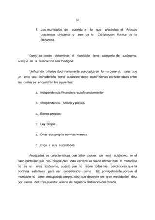 14


               f. Los municipios, de    acuerdo a     lo   que    preceptúa el   Artículo
                  doscientos cincuenta y     tres de la     Constitución Política de la
                  República.




           Como se puede determinar, el municipio tiene categoría de autónomo,
aunque en la realidad no sea fidedigno.


           Unificando criterios doctrinariamente aceptados en forma general, para que
un ente sea considerado como autónomo debe reunir ciertas características entre
las cuales se encuentran las siguientes:


               a. Independencia Financiera -autofinanciamiento-


               b. Independencia Técnica y política


               c. Bienes propios


               d. Ley propia


               e. Dicta sus propias normas internas


               f. Elige a sus autoridades


           Analizadas las características que debe poseer un ente autónomo, en el
caso particular que nos ocupa; con toda certeza se puede afirmar que el municipio
no es un       ente autónomo, puesto que no reúne todas las           condiciones que la
doctrina    establece   para ser   considerado   como      tal; principalmente porque el
municipio no tiene presupuesto propio, sino que depende en gran medida del diez
por ciento del Presupuesto General de Ingresos Ordinarios del Estado.
 