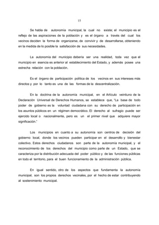 15


         Se habla de     autonomía municipal, la cual no       existe; el municipio es el
reflejo de las aspiraciones de la población y es el órgano a través del cual los
vecinos deciden la forma de organizarse, de convivir y de desarrollarse, obteniendo
en la medida de lo posible la satisfacción de sus necesidades.


         La autonomía del municipio debería ser una realidad, toda vez que el
municipio en esencia es anterior al establecimiento del Estado, y además posee una
estrecha relación con la población.


         Es el órgano de participación política de los vecinos en sus intereses más
directos y por lo tanto es una de las formas de la descentralización.


         En la doctrina de la autonomía municipal, en el Artículo veintiuno de la
Declaración Universal de Derechos Humanos, se establece que, “La base de todo
poder de gobierno es la       voluntad ciudadana con su derecho de participación en
los asuntos públicos en un régimen democrático. El derecho al sufragio puede ser
ejercido local o     nacionalmente, pero es    un   el primer nivel que   adquiere mayor
significación.”


         Los      municipios en cuanto a su autonomía son centros de        decisión del
gobierno local, donde los vecinos pueden participar en el desarrollo y bienestar
colectivo. Estos derechos ciudadanos son parte de la autonomía municipal, y el
reconocimiento de los derechos del municipio como parte de un Estado, que se
caracteriza por la distribución adecuada del poder público y de las funciones públicas
en todo el territorio, para el buen funcionamiento de la administración pública.


         En igual sentido, otro de los aspectos que fundamenta la autonomía
municipal, son los propios derechos vecinales, por el hecho de estar contribuyendo
al sostenimiento municipal.
 