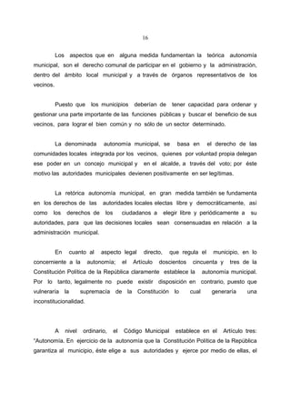 16


           Los aspectos que en alguna medida fundamentan la teórica autonomía
municipal, son el derecho comunal de participar en el gobierno y la administración,
dentro del ámbito local municipal y a través de órganos representativos de los
vecinos.


           Puesto que      los municipios        deberían de       tener capacidad para ordenar y
gestionar una parte importante de las funciones públicas y buscar el beneficio de sus
vecinos, para lograr el bien común y no sólo de un sector determinado.


           La denominada        autonomía municipal, se              basa en      el derecho de las
comunidades locales integrada por los vecinos, quienes por voluntad propia delegan
ese poder en un concejo municipal y                  en el alcalde, a través del voto; por éste
motivo las autoridades municipales devienen positivamente en ser legítimas.


           La retórica autonomía municipal, en gran medida también se fundamenta
en los derechos de las          autoridades locales electas libre y democráticamente, así
como    los     derechos de      los        ciudadanos a        elegir libre y periódicamente a    su
autoridades, para que las decisiones locales sean consensuadas en relación a la
administración municipal.


           En    cuanto al     aspecto legal         directo,     que regula el      municipio, en lo
concerniente a la         autonomía;        el   Artículo   doscientos     cincuenta y     tres de la
Constitución Política de la República claramente establece la                    autonomía municipal.
Por lo tanto, legalmente no puede existir disposición en contrario, puesto que
vulneraría la           supremacía de la Constitución lo                  cual      generaría     una
inconstitucionalidad.




           A    nivel   ordinario,     el   Código Municipal        establece en el     Artículo tres:
“Autonomía. En ejercicio de la autonomía que la Constitución Política de la República
garantiza al municipio, éste elige a sus autoridades y ejerce por medio de ellas, el
 