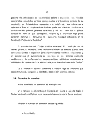 17


gobierno y la administración de sus intereses, obtiene y dispone de           sus recursos
patrimoniales, atiende los servicios públicos locales, el ordenamiento territorial de su
jurisdicción, su     fortalecimiento económico y la emisión de           sus ordenanzas y
reglamentos. Para el cumplimiento de los fines que le son inherentes coordinará sus
políticas con las políticas generales del Estado y en           su    caso, con la política
especial del     ramo al    que     corresponda. Ninguna ley o       disposición legal podrá
contrariar, disminuir o      tergiversar la        autonomía municipal establecida en la
Constitución Política de la República.”


         El    Artículo siete del   Código Municipal establece: “El       municipio   en   el
sistema jurídico. El municipio, como institución autónoma de derecho público, tiene
personalidad jurídica y capacidad para adquirir derechos y contraer obligaciones, y
en     general para el     cumplimiento de     sus fines en     los    términos legalmente
establecidos, y de conformidad con sus características multiétnicas, pluriculturales y
multilingües. Su representación la ejercen los órganos determinados en este Código.”


         De lo anterior se advierte claramente el carácter legal de autonomía que
posee el municipio, aunque en la realidad no pasa de ser una mera retórica.


     1.4. Elementos del municipio


         A nivel doctrinario los elementos del municipio son:


         En el tema de los elementos del municipio, en cuanto al aspecto legal; el
Código Municipal en el Artículo ocho, claramente los enumera de la forma siguiente:




         “Integran el municipio los elementos básicos siguientes:




               a. La población.
 