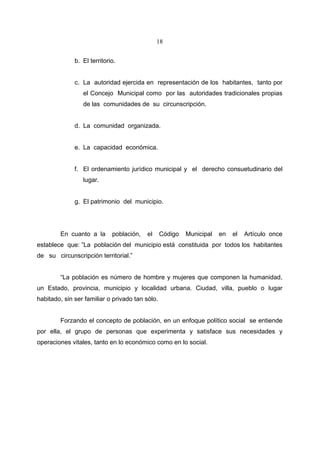 18


              b. El territorio.


              c. La autoridad ejercida en representación de los habitantes, tanto por
                 el Concejo Municipal como por las autoridades tradicionales propias
                 de las comunidades de su circunscripción.


              d. La comunidad organizada.


              e. La capacidad económica.


              f. El ordenamiento jurídico municipal y el derecho consuetudinario del
                 lugar.


              g. El patrimonio del municipio.




        En cuanto a la       población,   el     Código   Municipal   en   el   Artículo once
establece que: ”La población del municipio está constituida por todos los habitantes
de su circunscripción territorial.”


        “La población es número de hombre y mujeres que componen la humanidad,
un Estado, provincia, municipio y localidad urbana. Ciudad, villa, pueblo o lugar
habitado, sin ser familiar o privado tan sólo.


        Forzando el concepto de población, en un enfoque político social se entiende
por ella, el grupo de personas que experimenta y satisface sus necesidades y
operaciones vitales, tanto en lo económico como en lo social.
 