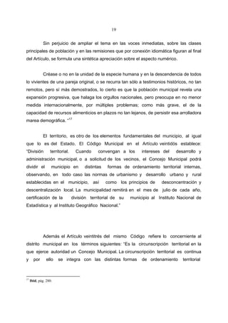 19


              Sin perjuicio de ampliar el tema en las voces inmediatas, sobre las clases
principales de población y en las remisiones que por conexión idiomática figuran al final
del Artículo, se formula una sintética apreciación sobre el aspecto numérico.


              Créase o no en la unidad de la especie humana y en la descendencia de todos
lo vivientes de una pareja original, o se recurra tan sólo a testimonios históricos, no tan
remotos, pero sí más demostrados, lo cierto es que la población municipal revela una
expansión progresiva, que halaga los orgullos nacionales, pero preocupa en no menor
medida internacionalmente, por múltiples problemas; como más grave, el de la
capacidad de recursos alimenticios en plazos no tan lejanos, de persistir esa arrolladora
marea demográfica. “17


              El territorio, es otro de los elementos fundamentales del municipio, al igual
que lo es del Estado. El Código Municipal en el Artículo veintidós establece:
“División         territorial.     Cuando     convengan a los      intereses del   desarrollo y
administración municipal, o a solicitud de los vecinos, el Concejo Municipal podrá
dividir el         municipio en        distintas   formas de ordenamiento territorial internas,
observando, en todo caso las normas de urbanismo y desarrollo urbano y rural
establecidas en el municipio, así                  como los principios de    desconcentración y
descentralización local. La municipalidad remitirá en el mes de julio de cada año,
certificación de la              división territorial de su   municipio al Instituto Nacional de
Estadística y al Instituto Geográfico Nacional.”




              Además el Artículo veintitrés del mismo Código refiere lo concerniente al
distrito municipal en los términos siguientes: “Es la circunscripción territorial en la
que ejerce autoridad un Concejo Municipal. La circunscripción territorial es continua
y      por      ello   se integra con las distintas formas         de ordenamiento     territorial



17
     Ibid, pág. 280.
 