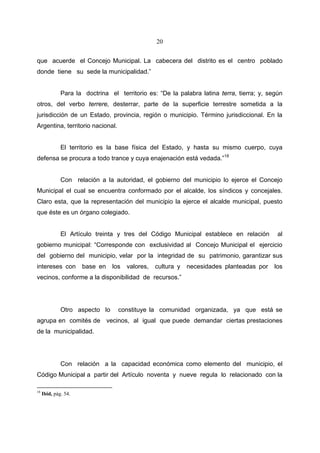 20


que acuerde el Concejo Municipal. La cabecera del distrito es el centro poblado
donde tiene su sede la municipalidad.”


              Para la doctrina el territorio es: “De la palabra latina terra, tierra; y, según
otros, del verbo terrere, desterrar, parte de la superficie terrestre sometida a la
jurisdicción de un Estado, provincia, región o municipio. Término jurisdiccional. En la
Argentina, territorio nacional.


              El territorio es la base física del Estado, y hasta su mismo cuerpo, cuya
defensa se procura a todo trance y cuya enajenación está vedada.”18


              Con relación a la autoridad, el gobierno del municipio lo ejerce el Concejo
Municipal el cual se encuentra conformado por el alcalde, los síndicos y concejales.
Claro esta, que la representación del municipio la ejerce el alcalde municipal, puesto
que éste es un órgano colegiado.


              El Artículo treinta y tres del Código Municipal establece en relación         al
gobierno municipal: “Corresponde con exclusividad al Concejo Municipal el ejercicio
del gobierno del municipio, velar por la integridad de su patrimonio, garantizar sus
intereses con         base en   los   valores,   cultura y   necesidades planteadas por    los
vecinos, conforme a la disponibilidad de recursos.”




              Otro aspecto lo     constituye la comunidad organizada, ya que está se
agrupa en comités de vecinos, al igual que puede demandar ciertas prestaciones
de la municipalidad.




              Con relación a la capacidad económica como elemento del municipio, el
Código Municipal a partir del Artículo noventa y nueve regula lo relacionado con la

18
     Ibid, pág. 54.
 