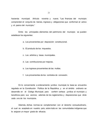 21


hacienda    municipal.   Artículo   noventa y    nueve. “Las finanzas del     municipio
comprenden el conjunto de bienes, ingresos y obligaciones que conforman el activo
y el pasivo del municipio.”


        Entre los principales elementos del patrimonio del municipio se pueden
establecer los siguientes:


             a. Los provenientes por disposición constitucional.


             b. El producto de los impuestos.


             c. Los arbitrios y tasas municipales.


             d. Las contribuciones por mejoras.


             e. Los ingresos provenientes de las multas.


             f. Los provenientes de los contratos de concesión.




        En lo concerniente a ordenamiento jurídico municipal, la base se encuentra
regulada en la Constitución Política de la República, y en el ámbito ordinario se
desarrolla en el Código Municipal, para         conferir certeza jurídica al municipio y
beneficios para sus vecinos; además de los reglamentos y disposiciones que dicte
cada uno de los municipios.


        Además, dichas normas se complementan con el derecho consuetudinario,
el cual es aceptado en nuestro país, sobre todo en las comunidades indígenas que
le asignan un mayor grado de eficacia.
 