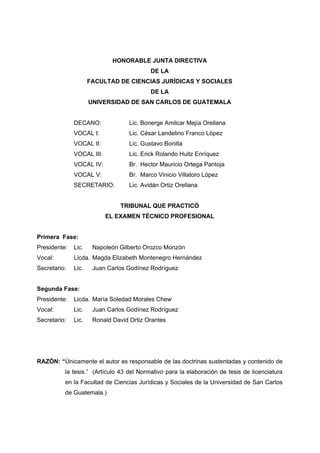 HONORABLE JUNTA DIRECTIVA
                                           DE LA
                     FACULTAD DE CIENCIAS JURÍDICAS Y SOCIALES
                                           DE LA
                     UNIVERSIDAD DE SAN CARLOS DE GUATEMALA


              DECANO:              Lic. Bonerge Amilcar Mejía Orellana
              VOCAL I:             Lic. César Landelino Franco López
              VOCAL II:            Lic. Gustavo Bonilla
              VOCAL III:           Lic. Erick Rolando Huitz Enríquez
              VOCAL IV:            Br. Hector Mauricio Ortega Pantoja
              VOCAL V:             Br. Marco Vinicio Villatoro López
              SECRETARIO:          Lic. Avidán Ortiz Orellana


                               TRIBUNAL QUE PRACTICÓ
                           EL EXAMEN TÉCNICO PROFESIONAL


Primera Fase:
Presidente:   Lic.    Napoleón Gilberto Orozco Monzón
Vocal:        Licda. Magda Elizabeth Montenegro Hernández
Secretario:   Lic.    Juan Carlos Godínez Rodríguez


Segunda Fase:
Presidente:   Licda. María Soledad Morales Chew
Vocal:        Lic.    Juan Carlos Godínez Rodríguez
Secretario:   Lic.    Ronald David Ortiz Orantes




RAZÓN: “Únicamente el autor es responsable de las doctrinas sustentadas y contenido de
          la tesis.” (Artículo 43 del Normativo para la elaboración de tesis de licenciatura
          en la Facultad de Ciencias Jurídicas y Sociales de la Universidad de San Carlos
          de Guatemala.)
 